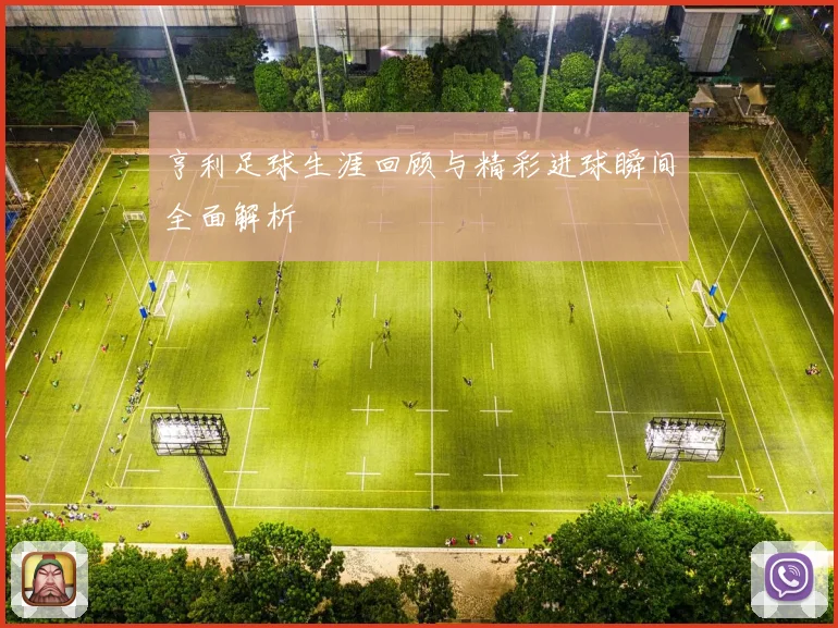 亨利足球生涯回顾与精彩进球瞬间全面解析