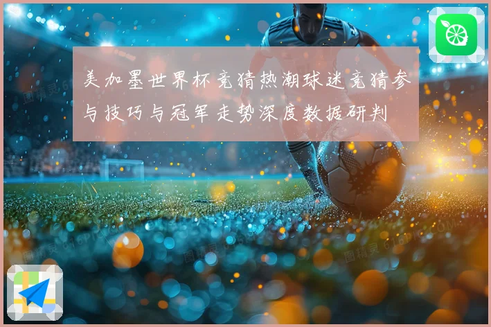 美加墨世界杯竞猜热潮球迷竞猜参与技巧与冠军走势深度数据研判