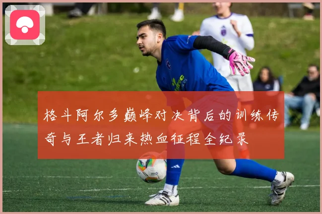 格斗阿尔多巅峰对决背后的训练传奇与王者归来热血征程全纪录