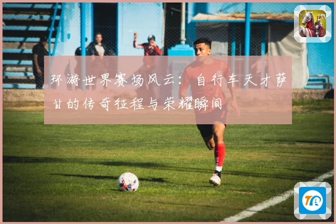 环游世界赛场风云：自行车天才萨甘的传奇征程与荣耀瞬间