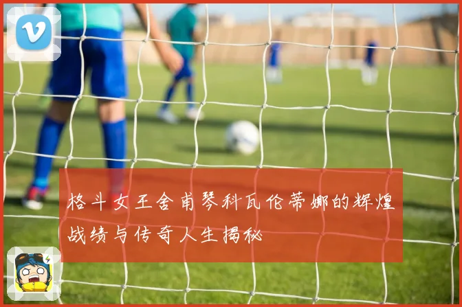 格斗女王舍甫琴科瓦伦蒂娜的辉煌战绩与传奇人生揭秘