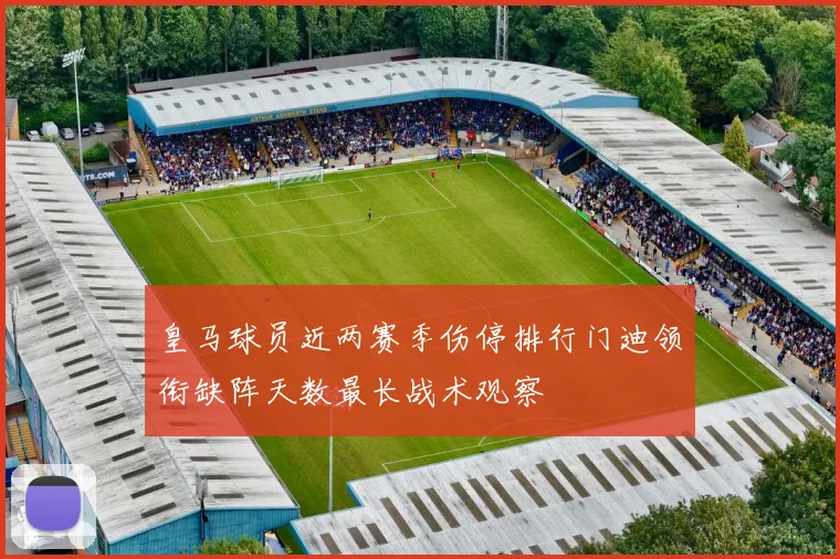 皇马球员近两赛季伤停排行门迪领衔缺阵天数最长战术观察