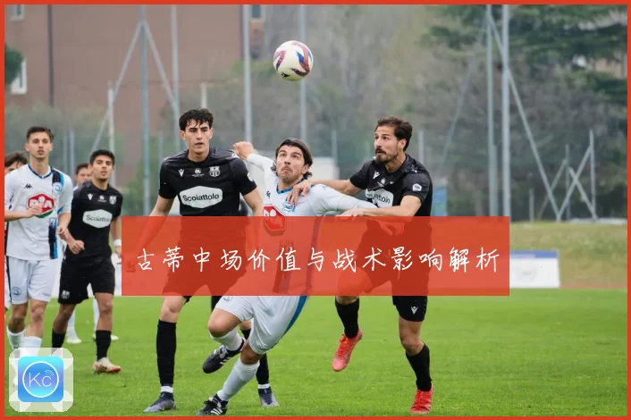 古蒂中场价值与战术影响解析