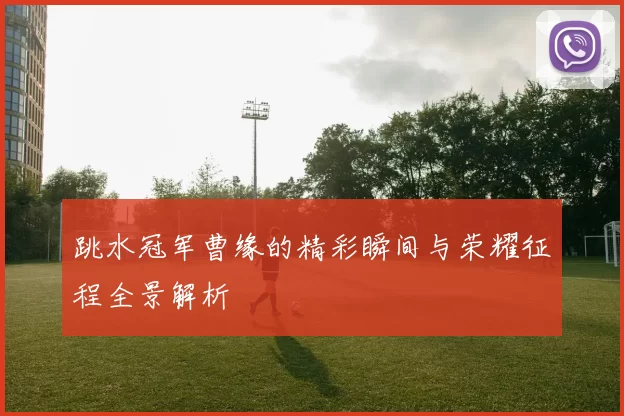 跳水冠军曹缘的精彩瞬间与荣耀征程全景解析