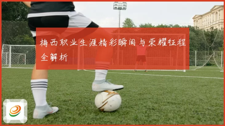 梅西职业生涯精彩瞬间与荣耀征程全解析