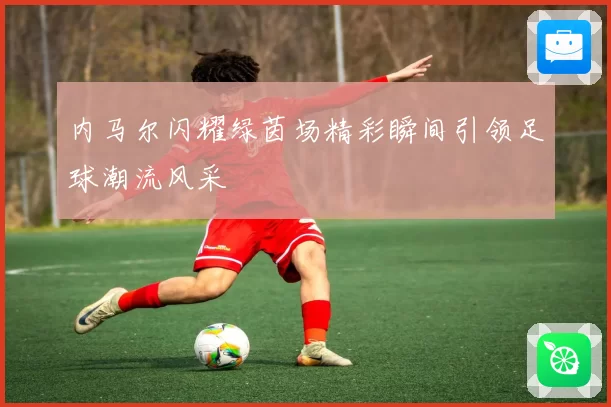 内马尔闪耀绿茵场精彩瞬间引领足球潮流风采
