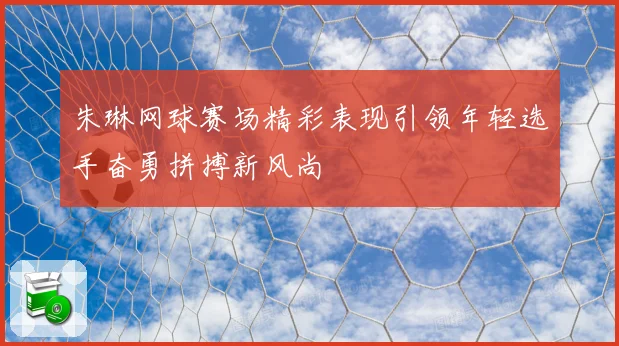 朱琳网球赛场精彩表现引领年轻选手奋勇拼搏新风尚