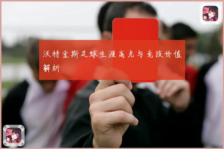 沃特金斯足球生涯高光与竞技价值解析