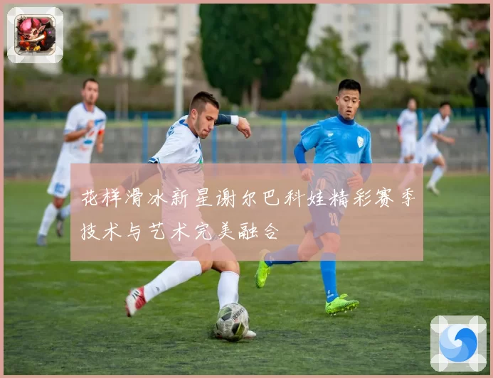 花样滑冰新星谢尔巴科娃精彩赛季技术与艺术完美融合