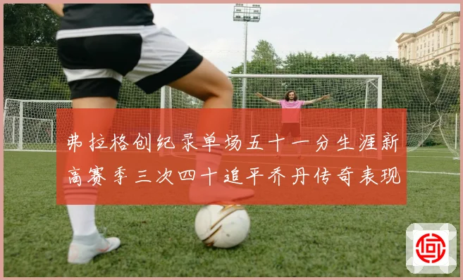 弗拉格创纪录单场五十一分生涯新高赛季三次四十追平乔丹传奇表现赛场复盘