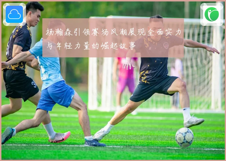 杨瀚森引领赛场风潮展现全面实力与年轻力量的崛起故事