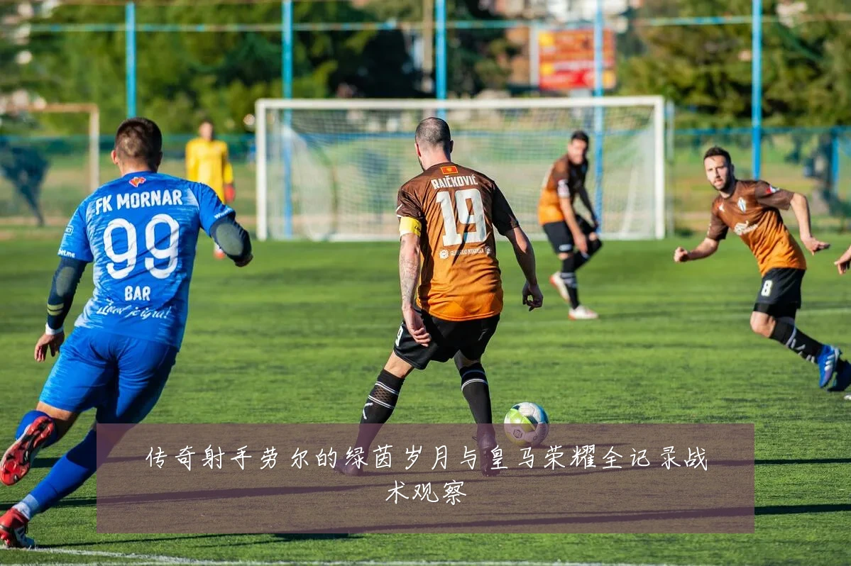 传奇射手劳尔的绿茵岁月与皇马荣耀全记录战术观察