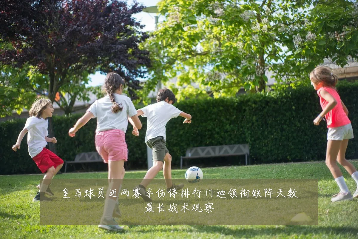 皇马球员近两赛季伤停排行门迪领衔缺阵天数最长战术观察